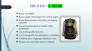THE 3 R’s – 3. Reuse
 Reuse envelopes.
 Reuse single-sided paper for scratch paper.
 Reuse foam peanuts and other packaging
material.
 Use remanufactured or surplus office
equipment.
 Use rechargeable batteries.
 Use rechargeable fax and printer cartridges.
 Compost grass clippings and food waste.
 Donate toys and other items to charity.
 