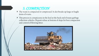 3. COMPACTION
 The waste is compacted or compressed. It also breaks up large or fragile
items of waste.
 This process is conspicuous in the feed at the back end of many garbage
collection vehicles. Deposit refuse at bottom of slope for best compaction
and control of blowing litter.
 