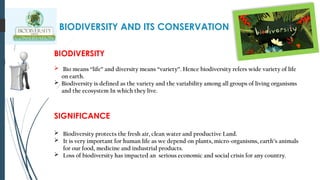 BIODIVERSITY AND ITS CONSERVATION
BIODIVERSITY
 Bio means “life” and diversity means “variety”. Hence biodiversity refers wide variety of life
on earth.
 Biodiversity is defined as the variety and the variability among all groups of living organisms
and the ecosystem In which they live.
SIGNIFICANCE
 Biodiversity protects the fresh air, clean water and productive Land.
 It is very important for human life as we depend on plants, micro-organisms, earth’s animals
for our food, medicine and industrial products.
 Loss of biodiversity has impacted an serious economic and social crisis for any country.
 