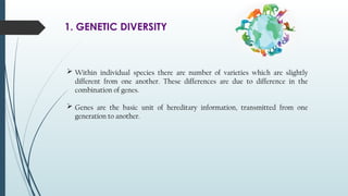 1. GENETIC DIVERSITY
 Within individual species there are number of varieties which are slightly
different from one another. These differences are due to difference in the
combination of genes.
 Genes are the basic unit of hereditary information, transmitted from one
generation to another.
 