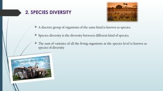 2. SPECIES DIVERSITY
 A discrete group of organisms of the same kind is known as species.
 Species diversity is the diversity between different kind of species.
 The sum of varieties of all the living organisms at the species level is known as
species of diversity
 