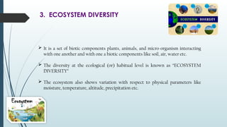 3. ECOSYSTEM DIVERSITY
 It is a set of biotic components plants, animals, and micro-organism interacting
with one another and with one a biotic components like soil, air, water etc.
 The diversity at the ecological (or) habitual level is known as “ECOSYSTEM
DIVERSITY”
 The ecosystem also shows variation with respect to physical parameters like
moisture, temperature, altitude, precipitation etc.
 