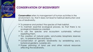 CONSERVATION OF BIODIVERSITY
Conservation refers to management of human activities in the
environment. So, that it does not lead to habitual destruction and
loss of biodiversity.
 To preserve and protect the species of their habitat.
 To maintain essential ecological process. So that there is no
ecological imbalance created.
 To use the species and ecosystem sustainably without
exploiting them.
 The creation of natural parks, sanctuaries biosphere reserves
etc., to preserve flora and fauna.
 Conservation of genetic biodiversity by establishing zoo’s,
botanical gardens, nurseries etc.
 Proper planning of land use and other natural resources
affecting the biodiversity.
 