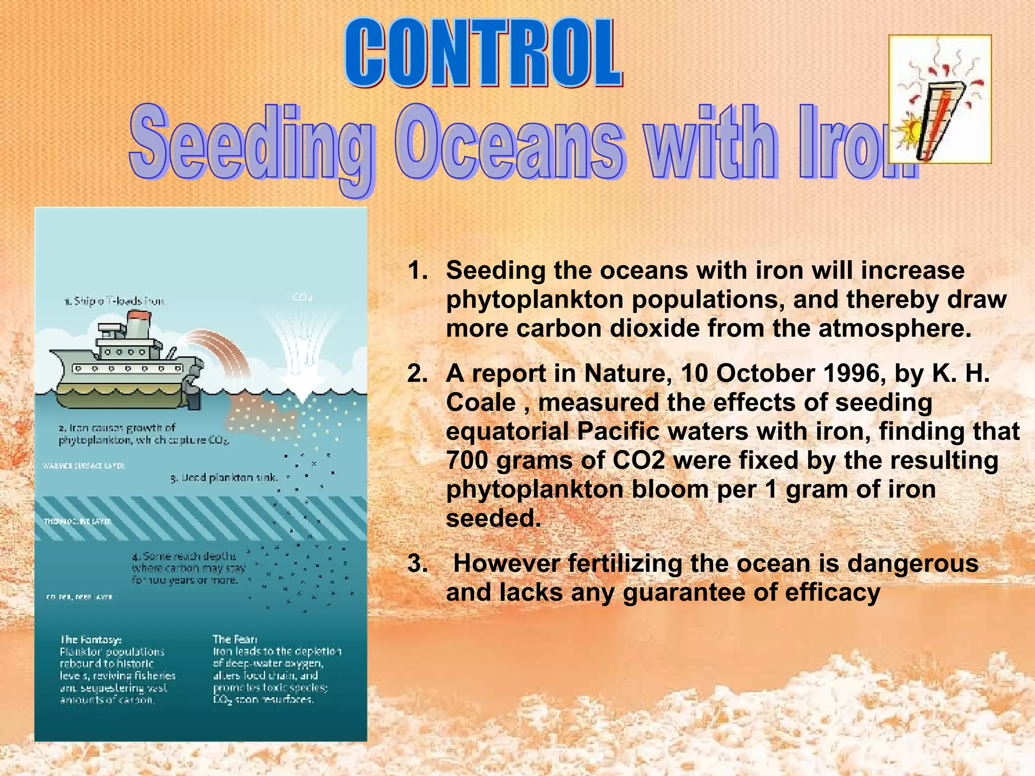 CONTROL Seeding Oceans with Iron Seeding the oceans with iron will increase phytoplankton populations, and thereby draw more carbon dioxide from the atmosphere.  A report in Nature, 10 October 1996, by K. H. Coale , measured the effects of seeding equatorial Pacific waters with iron, finding that 700 grams of CO2 were fixed by the resulting phytoplankton bloom per 1 gram of iron seeded. However fertilizing the ocean is dangerous and lacks any guarantee of efficacy   