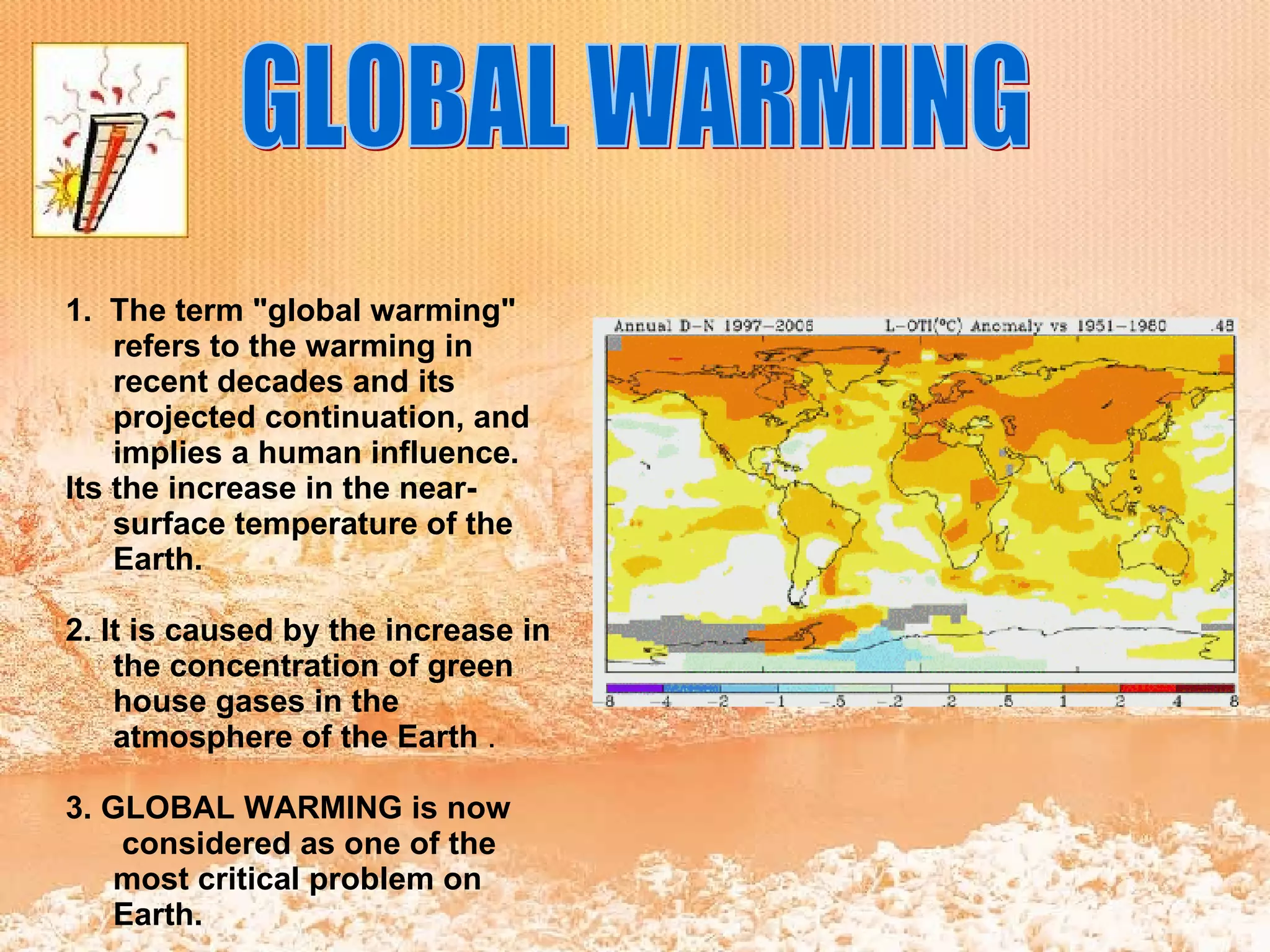 GLOBAL WARMING 1.   The term &quot;global warming&quot; refers to the warming in recent decades and its projected continuation, and implies a human influence. Its the increase in the near-surface temperature of the Earth. 2. It is caused by the increase in the concentration of green house gases in the atmosphere of the Earth  . 3. GLOBAL WARMING is now  considered as one of the most critical problem on Earth. 