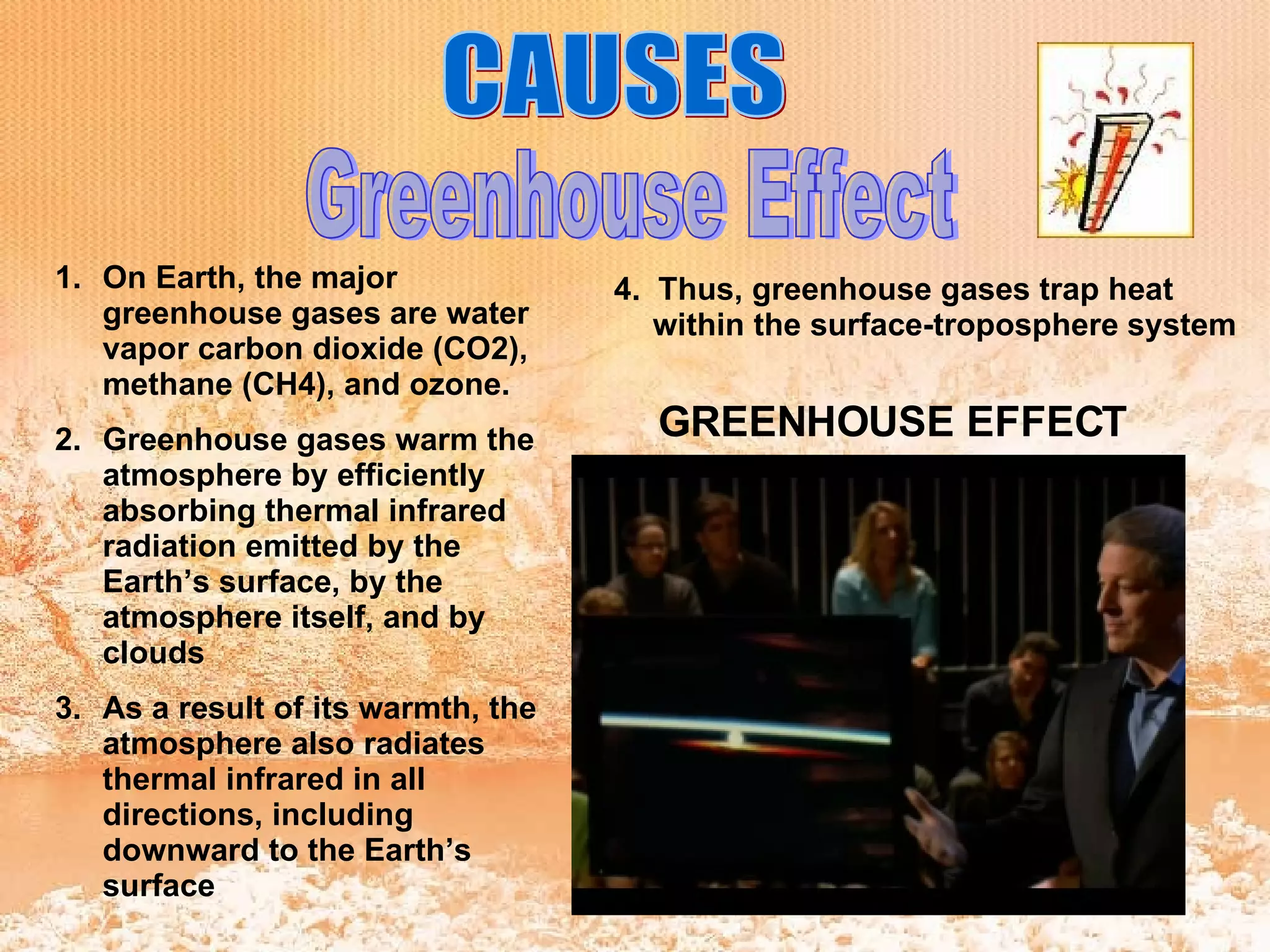 Greenhouse Effect CAUSES On Earth, the major greenhouse gases are water vapor carbon dioxide (CO2), methane (CH4), and ozone.   Greenhouse gases warm the atmosphere by efficiently absorbing thermal infrared radiation emitted by the Earth’s surface, by the atmosphere itself, and by clouds   As a result of its warmth, the atmosphere also radiates thermal infrared in all directions, including downward to the Earth’s surface  4.  Thus, greenhouse gases trap heat within the surface-troposphere system  GREENHOUSE EFFECT 