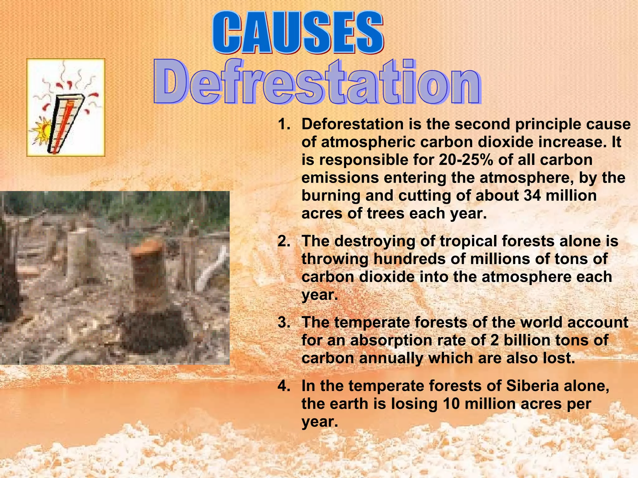 CAUSES Defrestation Deforestation is the second principle cause of atmospheric carbon dioxide increase. It is responsible for 20-25% of all carbon emissions entering the atmosphere, by the burning and cutting of about 34 million acres of trees each year.  The destroying of tropical forests alone is throwing hundreds of millions of tons of carbon dioxide into the atmosphere each year. The temperate forests of the world account for an absorption rate of 2 billion tons of carbon annually which are also lost. In the temperate forests of Siberia alone, the earth is losing 10 million acres per year. 