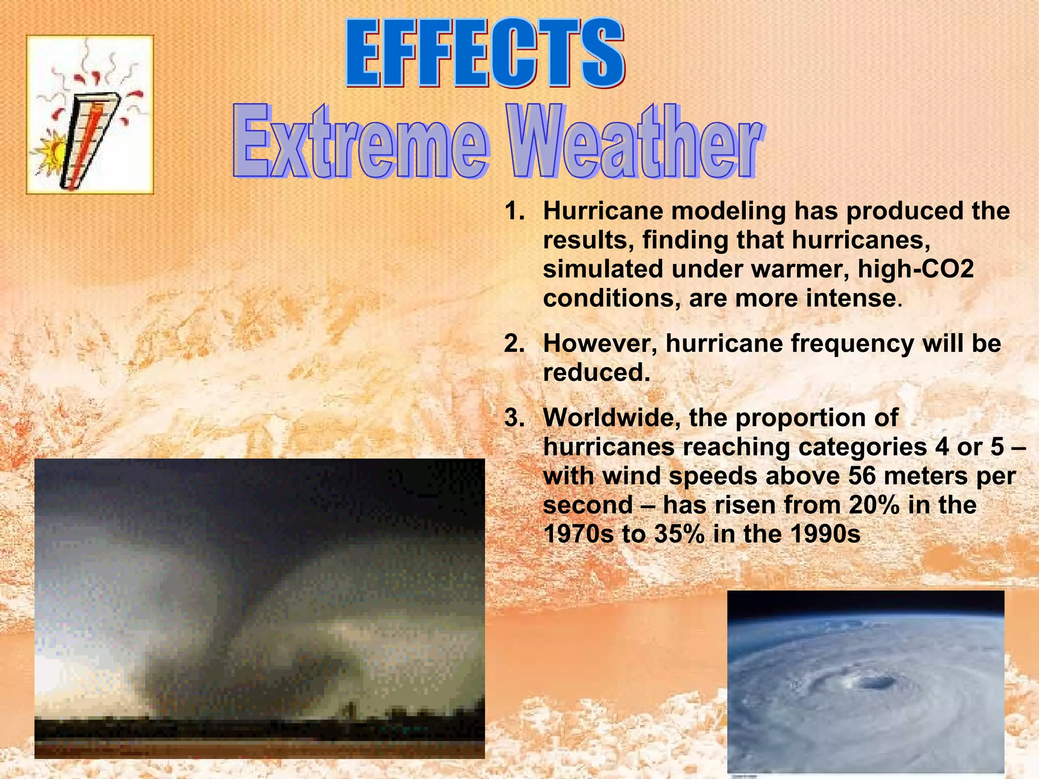 EFFECTS Extreme Weather Hurricane modeling has produced the results, finding that hurricanes, simulated under warmer, high-CO2 conditions, are more intense . However, hurricane frequency will be reduced.  Worldwide, the proportion of hurricanes reaching categories 4 or 5 – with wind speeds above 56 meters per second – has risen from 20% in the 1970s to 35% in the 1990s   