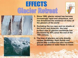 EFFECTS Glacier Retreat  Since 1980, glacier retreat has become increasingly rapid and ubiquitous, and has threatened the existence of many of the glaciers of the world  Excluding the ice caps and ice sheets of the Arctic and Antarctic, the total surface area of glaciers worldwide has decreased by 50% since the end of the 19th century.  The loss of glaciers not only directly causes landslides, flash floods and glacial lake overflow but also increases annual variation in water flows in rivers  