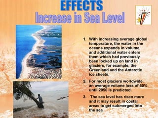EFFECTS Increase in Sea Level With increasing average global temperature, the water in the oceans expands in volume, and additional water enters them which had previously been locked up on land in glaciers, for example, the Greenland and the Antarctic ice sheets.  For most glaciers worldwide, an average volume loss of 60% until 2050 is predicted. The sea level has risen more   and it may result in costal areas to get submerged into the sea 
