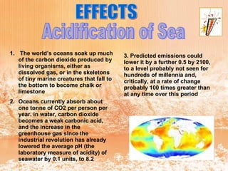 EFFECTS Acidification of Sea The world’s oceans soak up much of the carbon dioxide produced by living organisms, either as dissolved gas, or in the skeletons of tiny marine creatures that fall to the bottom to become chalk or limestone  Oceans currently absorb about one tonne of CO2 per person per year. in water, carbon dioxide becomes a weak carbonic acid, and the increase in the greenhouse gas since the industrial revolution has already lowered the average pH (the laboratory measure of acidity) of seawater by 0.1 units, to 8.2  3. Predicted emissions could lower it by a further 0.5 by 2100, to a level probably not seen for hundreds of millennia and, critically, at a rate of change probably 100 times greater than at any time over this period   