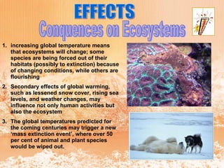 EFFECTS Conquences on Ecosystems increasing global temperature means that ecosystems will change; some species are being forced out of their habitats (possibly to extinction) because of changing conditions, while others are flourishing  Secondary effects of global warming, such as lessened snow cover, rising sea levels, and weather changes, may influence not only human activities but also the ecosystem  The global temperatures predicted for the coming centuries may trigger a new ‘mass extinction event’, where over 50 per cent of animal and plant species would be wiped out. 