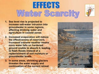 EFFECTS Water Scarcity Sea level rise is projected to increase salt-water intrusion into groundwater in some regions, affecting drinking water and agriculture in coastal zones . Increased evaporation will reduce the effectiveness of reservoirs. Increased extreme weather means more water falls on hardened ground unable to absorb it, leading to flash floods instead of a replenishment of soil moisture or groundwater levels.   In some areas, shrinking glaciers threaten the water supply and continuation of the current retreat   