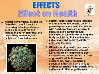 EFFECTS Effect on Health extreme high temperatures increase the number of people who die on a given day for many reasons: people with heart problems are vulnerable because one's cardiovascular system must work harder to keep the body cool during hot weather, heat exhaustion, and some respiratory problems increase   Global warming could mean more cardiovascular diseases, doctors warn. Higher air temperature also increases the concentration of ozone at ground level. In the lower atmosphere, ozone is a harmful pollutant. It damages lung tissues and causes problems for people with asthma and other lung diseases.  3.  Global warming may extend the favorable zones for vectors conveying infectious disease such as dengue fever and malaria In poorer countries, this may simply lead to higher incidence of such diseases. 