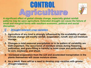 CONTROL Agriculture A significant effect of global climate change, especially global rainfall patterns may be upon agriculture. Extended drought can cause the failure of small and marginal farms with resultant economic, political and social disruption. A Drought tolerant crop varieties   Agriculture of any kind is strongly influenced by the availability of water. Climate change will modify rainfall, evaporation, runoff, and soil moisture storage.  Changes in total seasonal precipitation or in its pattern of variability are both important. The occurrence of moisture stress during flowering, pollination, and grain-filling is harmful to most crops and particularly so to corn, soybeans, and wheat. Increased evaporation from the soil and accelerated transpiration in the plants themselves will cause moisture stress.  As a result, there will be a need to develop crop varieties with greater drought tolerance.  