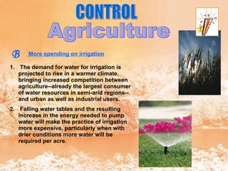 CONTROL Agriculture B More spending on irrigation   The demand for water for irrigation is projected to rise in a warmer climate, bringing increased competition between agriculture--already the largest consumer of water resources in semi-arid regions--and urban as well as industrial users. Falling water tables and the resulting increase in the energy needed to pump water will make the practice of irrigation more expensive, particularly when with drier conditions more water will be required per acre. 