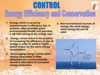 CONTROL Energy Efficiency and Conservation Energy which is saved by improvements in efficiency has, in practice, often provided good environmental benefit and provided a net cost saving to the energy user. Energy conservation is the practice of increasing the efficiency of use of energy in order to achieve higher useful output for the same energy consumption. Encouraging energy conservation among consumers is often advocated as a environmentally sensitive alternative to increased energy production 4.  Non-conventional sources of energy like wind energy, solar energy etc.can be used 