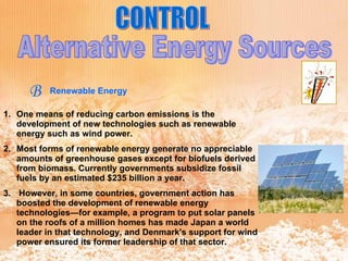 CONTROL Alternative Energy Sources B Renewable Energy One means of reducing carbon emissions is the development of new technologies such as renewable energy such as wind power.  Most forms of renewable energy generate no appreciable amounts of greenhouse gases except for biofuels derived from biomass. Currently governments subsidize fossil fuels by an estimated $235 billion a year. However, in some countries, government action has boosted the development of renewable energy technologies—for example, a program to put solar panels on the roofs of a million homes has made Japan a world leader in that technology, and Denmark's support for wind power ensured its former leadership of that sector. 