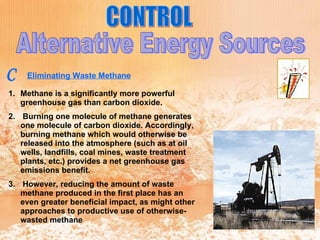 CONTROL Alternative Energy Sources C Eliminating Waste Methane   Methane is a significantly more powerful greenhouse gas than carbon dioxide. Burning one molecule of methane generates one molecule of carbon dioxide. Accordingly, burning methane which would otherwise be released into the atmosphere (such as at oil wells, landfills, coal mines, waste treatment plants, etc.) provides a net greenhouse gas emissions benefit. However, reducing the amount of waste methane produced in the first place has an even greater beneficial impact, as might other approaches to productive use of otherwise-wasted methane 