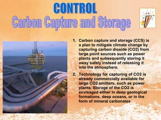 CONTROL Carbon Capture and Storage Carbon capture and storage (CCS) is a plan to mitigate climate change by capturing carbon dioxide (CO2) from large point sources such as power plants and subsequently storing it away safely instead of releasing it into the atmosphere.  Technology for capturing of CO2 is already commercially available for large CO2 emitters, such as power plants. Storage of the CO2 is envisaged either in deep geological formations, deep oceans, or in the form of mineral carbonates 