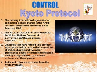 CONTROL Kyoto Protocol The primary international agreement on combating climate change is the Kyoto Protocol, which came into force on 16 February 2005.  The Kyoto Protocol is an amendment to the United Nations Framework Convention on Climate Change (UNFCCC).  Countries that have ratified this protocol have committed to reduce their emissions of carbon dioxide and five other greenhouse gases, or engage in emission trading if they maintain or increase emissions of these gases. India and china are excluded from the Kyoto Protocol. 