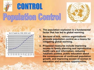 CONTROL Population Control The population explosion is a fundamental factor that has led to global warming.  Because of this, various organizations promote population control as a means for mitigating global warming.  Proposed measures include improving access to family planning and reproductive health care and information, reducing natalistic politics, public education about the consequences of continued population growth, and improving access of women to education and economic opportunities.   
