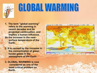 GLOBAL WARMING 1.   The term "global warming" refers to the warming in recent decades and its projected continuation, and implies a human influence. Its the increase in the near-surface temperature of the Earth. 2. It is caused by the increase in the concentration of green house gases in the atmosphere of the Earth  . 3. GLOBAL WARMING is now  considered as one of the most critical problem on Earth. 