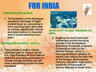 FOR INDIA The formation of the Himalayas resulted in blockage of frigid Central Asian air, preventing it from reaching India; this made its climate significantly warmer and more tropical in character than it would otherwise have been. GREENHOUSE GASES EFFECTS OF GLOBAL WARMING ON INDIA 2.  Ongoing sea level rises have submerged several low-lying islands in the Sundarbans, displacing thousands of people. Temperature rises on the Tibetan Plateau, which is causing Himalayan glaciers to retreat, may reduce the flow rate of the Ganges, Brahmaputra, Yamuna, and other major rivers; hundreds of thousands of farmers depend on these rivers.  AWARENESS AMONGST PEOPLE 3.  Tribal people in India's remote northeast plan to  honour former U.S. Vice President Al Gore with an award for promoting awareness on climate change that they say will have a devastating impact on their homeland 
