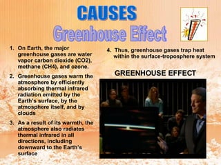 Greenhouse Effect CAUSES On Earth, the major greenhouse gases are water vapor carbon dioxide (CO2), methane (CH4), and ozone.   Greenhouse gases warm the atmosphere by efficiently absorbing thermal infrared radiation emitted by the Earth’s surface, by the atmosphere itself, and by clouds   As a result of its warmth, the atmosphere also radiates thermal infrared in all directions, including downward to the Earth’s surface  4.  Thus, greenhouse gases trap heat within the surface-troposphere system  GREENHOUSE EFFECT 