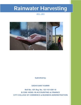 Rainwater Harvesting
ffffffffff

                                 2012 – 2013




                               Submitted by:



                          SASHI KANT KURMI

                  Roll No.: 429, Reg. No.: 122-1121-0381-10
               B.COM. HONS. IN ACCOUNTING & FINANCE
        CITY COLLEGE OF COMMERCE & BUSINESS ADMINSTRATION
 