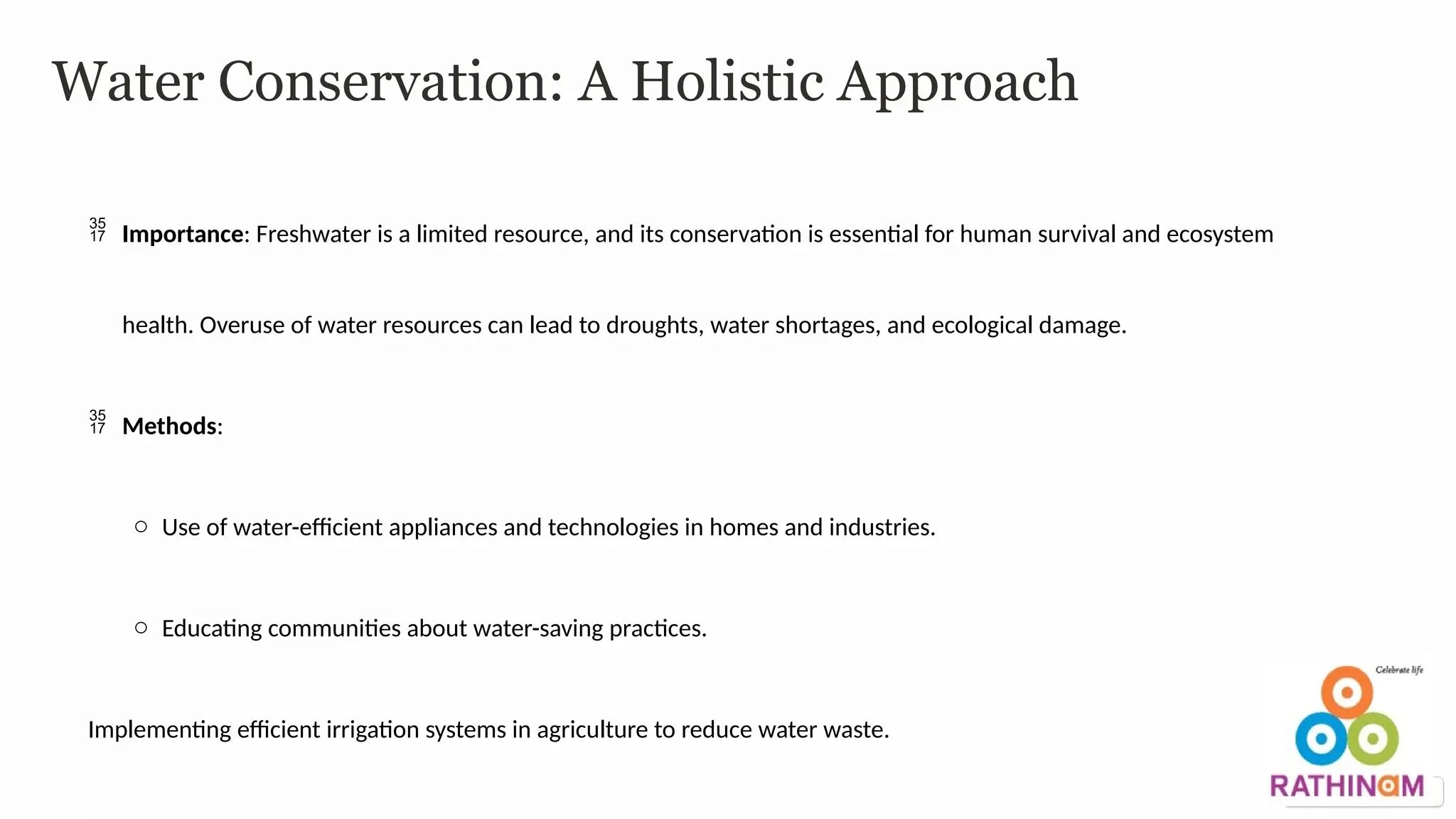Water Conservation: A Holistic Approach
 Importance: Freshwater is a limited resource, and its conservation is essential for human survival and ecosystem
health. Overuse of water resources can lead to droughts, water shortages, and ecological damage.
 Methods:
o Use of water-efficient appliances and technologies in homes and industries.
o Educating communities about water-saving practices.
Implementing efficient irrigation systems in agriculture to reduce water waste.
 