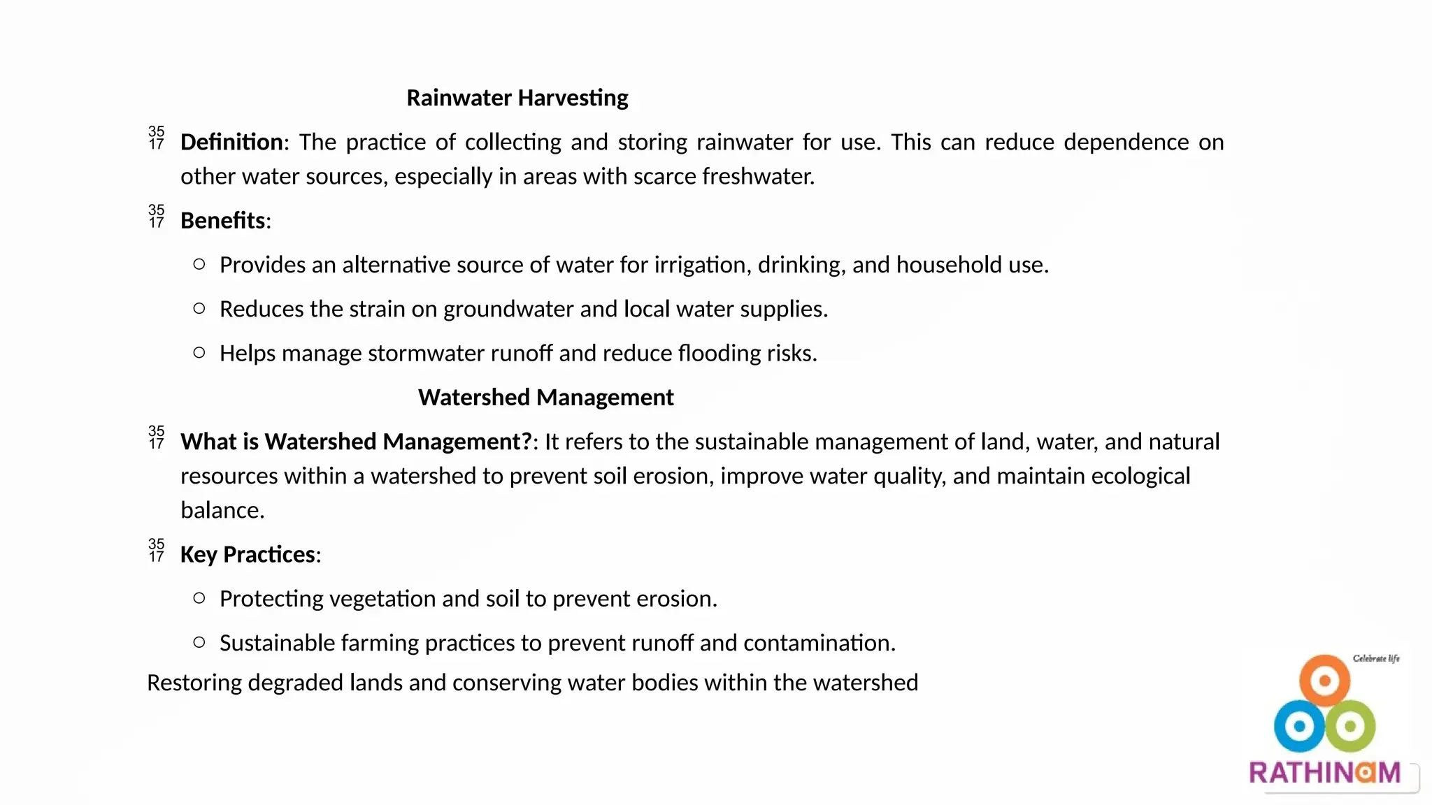 Rainwater Harvesting
 Definition: The practice of collecting and storing rainwater for use. This can reduce dependence on
other water sources, especially in areas with scarce freshwater.
 Benefits:
o Provides an alternative source of water for irrigation, drinking, and household use.
o Reduces the strain on groundwater and local water supplies.
o Helps manage stormwater runoff and reduce flooding risks.
Watershed Management
 What is Watershed Management?: It refers to the sustainable management of land, water, and natural
resources within a watershed to prevent soil erosion, improve water quality, and maintain ecological
balance.
 Key Practices:
o Protecting vegetation and soil to prevent erosion.
o Sustainable farming practices to prevent runoff and contamination.
Restoring degraded lands and conserving water bodies within the watershed
 