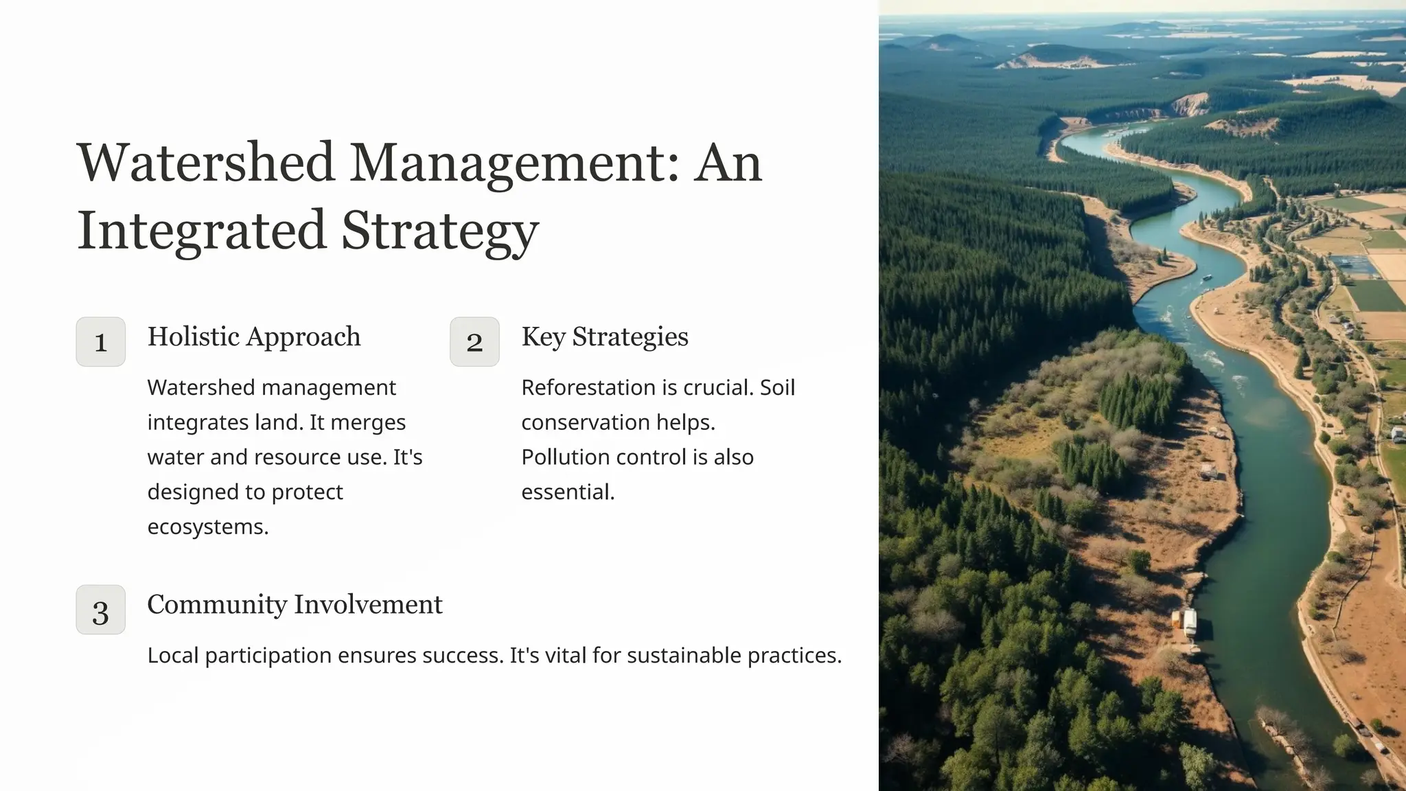 Watershed Management: An
Integrated Strategy
1 Holistic Approach
Watershed management
integrates land. It merges
water and resource use. It's
designed to protect
ecosystems.
2 Key Strategies
Reforestation is crucial. Soil
conservation helps.
Pollution control is also
essential.
3 Community Involvement
Local participation ensures success. It's vital for sustainable practices.
 
