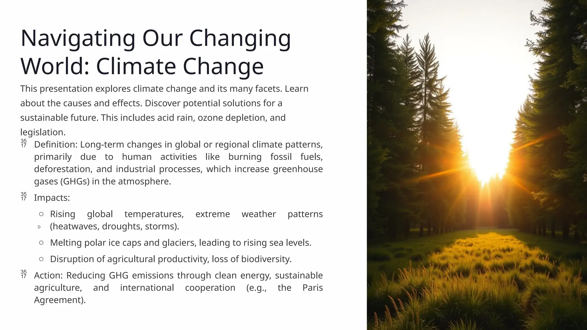 Navigating Our Changing
World: Climate Change
This presentation explores climate change and its many facets. Learn
about the causes and effects. Discover potential solutions for a
sustainable future. This includes acid rain, ozone depletion, and
legislation.
 Definition: Long-term changes in global or regional climate patterns,
primarily due to human activities like burning fossil fuels,
deforestation, and industrial processes, which increase greenhouse
gases (GHGs) in the atmosphere.
 Impacts:
o Rising global temperatures, extreme weather patterns
(heatwaves, droughts, storms).
o Melting polar ice caps and glaciers, leading to rising sea levels.
o Disruption of agricultural productivity, loss of biodiversity.
 Action: Reducing GHG emissions through clean energy, sustainable
agriculture, and international cooperation (e.g., the Paris
Agreement).
D
 
