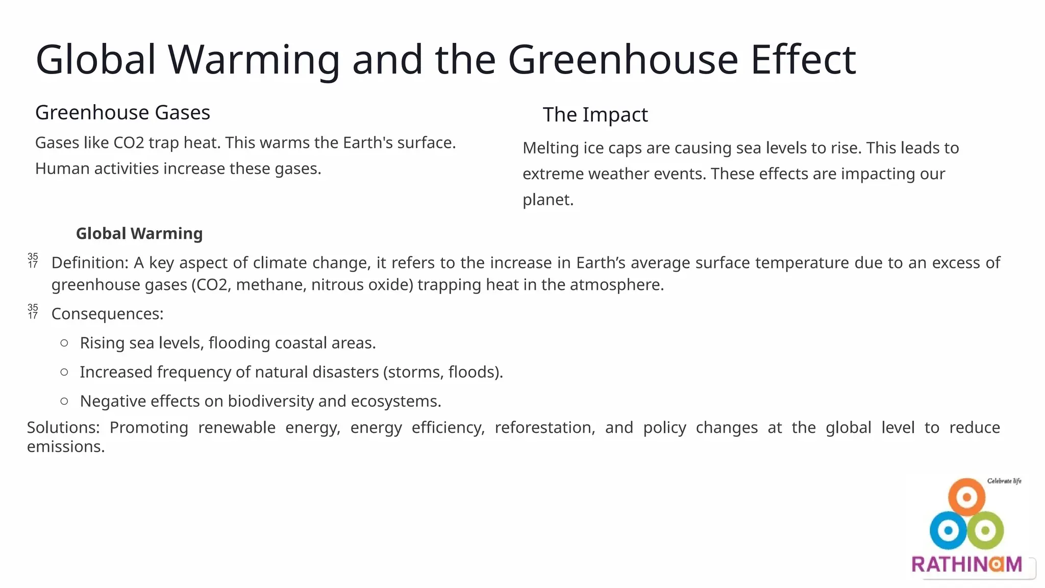Global Warming and the Greenhouse Effect
Greenhouse Gases
Gases like CO2 trap heat. This warms the Earth's surface.
Human activities increase these gases.
The Impact
Melting ice caps are causing sea levels to rise. This leads to
extreme weather events. These effects are impacting our
planet.
Global Warming
 Definition: A key aspect of climate change, it refers to the increase in Earth’s average surface temperature due to an excess of
greenhouse gases (CO2, methane, nitrous oxide) trapping heat in the atmosphere.
 Consequences:
o Rising sea levels, flooding coastal areas.
o Increased frequency of natural disasters (storms, floods).
o Negative effects on biodiversity and ecosystems.
Solutions: Promoting renewable energy, energy efficiency, reforestation, and policy changes at the global level to reduce
emissions.
 