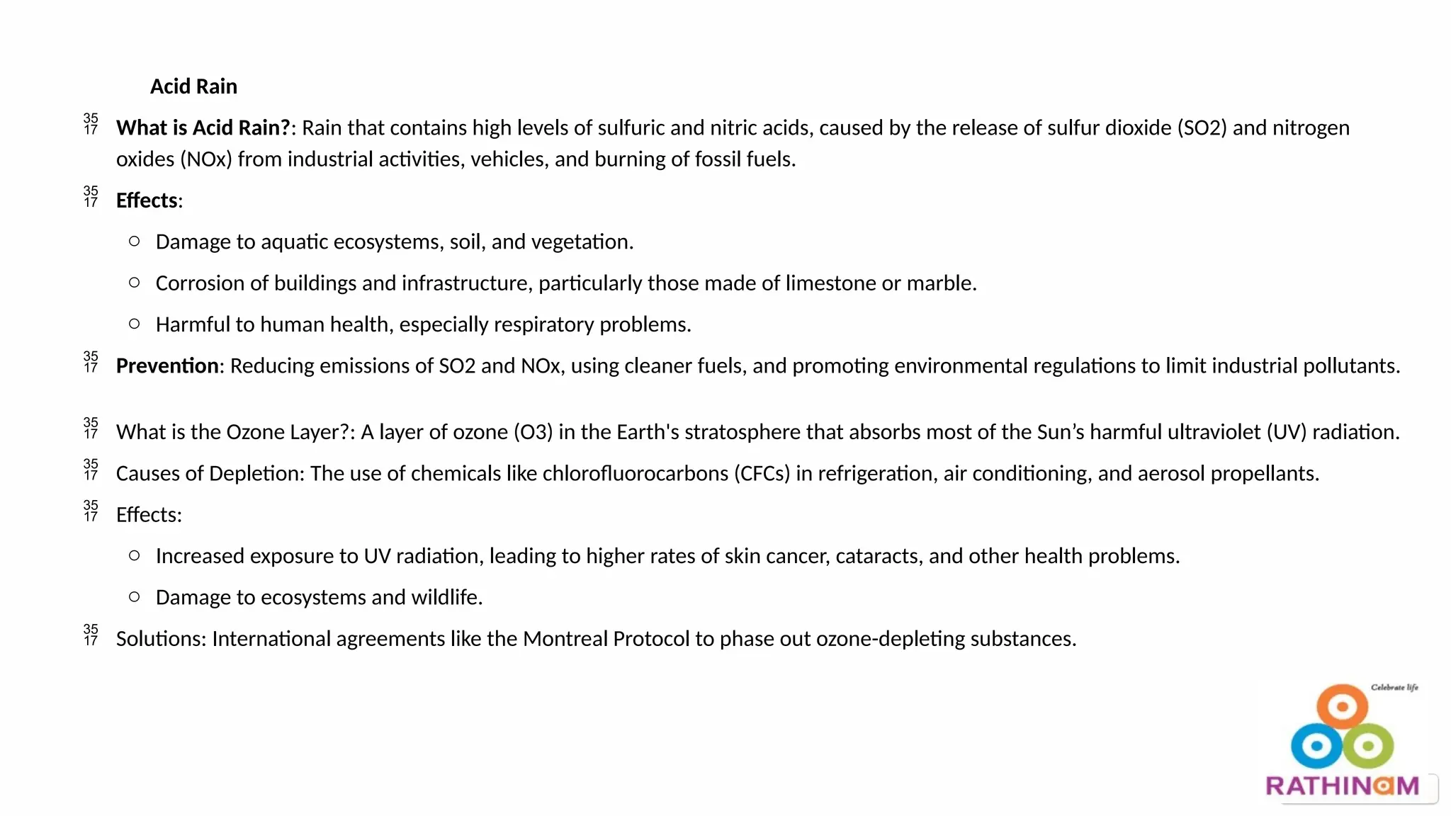 Acid Rain
 What is Acid Rain?: Rain that contains high levels of sulfuric and nitric acids, caused by the release of sulfur dioxide (SO2) and nitrogen
oxides (NOx) from industrial activities, vehicles, and burning of fossil fuels.
 Effects:
o Damage to aquatic ecosystems, soil, and vegetation.
o Corrosion of buildings and infrastructure, particularly those made of limestone or marble.
o Harmful to human health, especially respiratory problems.
 Prevention: Reducing emissions of SO2 and NOx, using cleaner fuels, and promoting environmental regulations to limit industrial pollutants.
 What is the Ozone Layer?: A layer of ozone (O3) in the Earth's stratosphere that absorbs most of the Sun’s harmful ultraviolet (UV) radiation.
 Causes of Depletion: The use of chemicals like chlorofluorocarbons (CFCs) in refrigeration, air conditioning, and aerosol propellants.
 Effects:
o Increased exposure to UV radiation, leading to higher rates of skin cancer, cataracts, and other health problems.
o Damage to ecosystems and wildlife.
 Solutions: International agreements like the Montreal Protocol to phase out ozone-depleting substances.
 