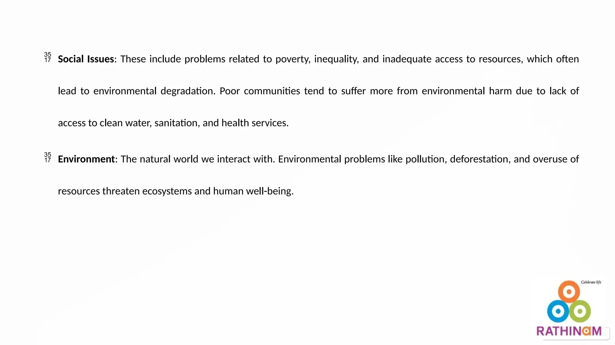  Social Issues: These include problems related to poverty, inequality, and inadequate access to resources, which often
lead to environmental degradation. Poor communities tend to suffer more from environmental harm due to lack of
access to clean water, sanitation, and health services.
 Environment: The natural world we interact with. Environmental problems like pollution, deforestation, and overuse of
resources threaten ecosystems and human well-being.
 