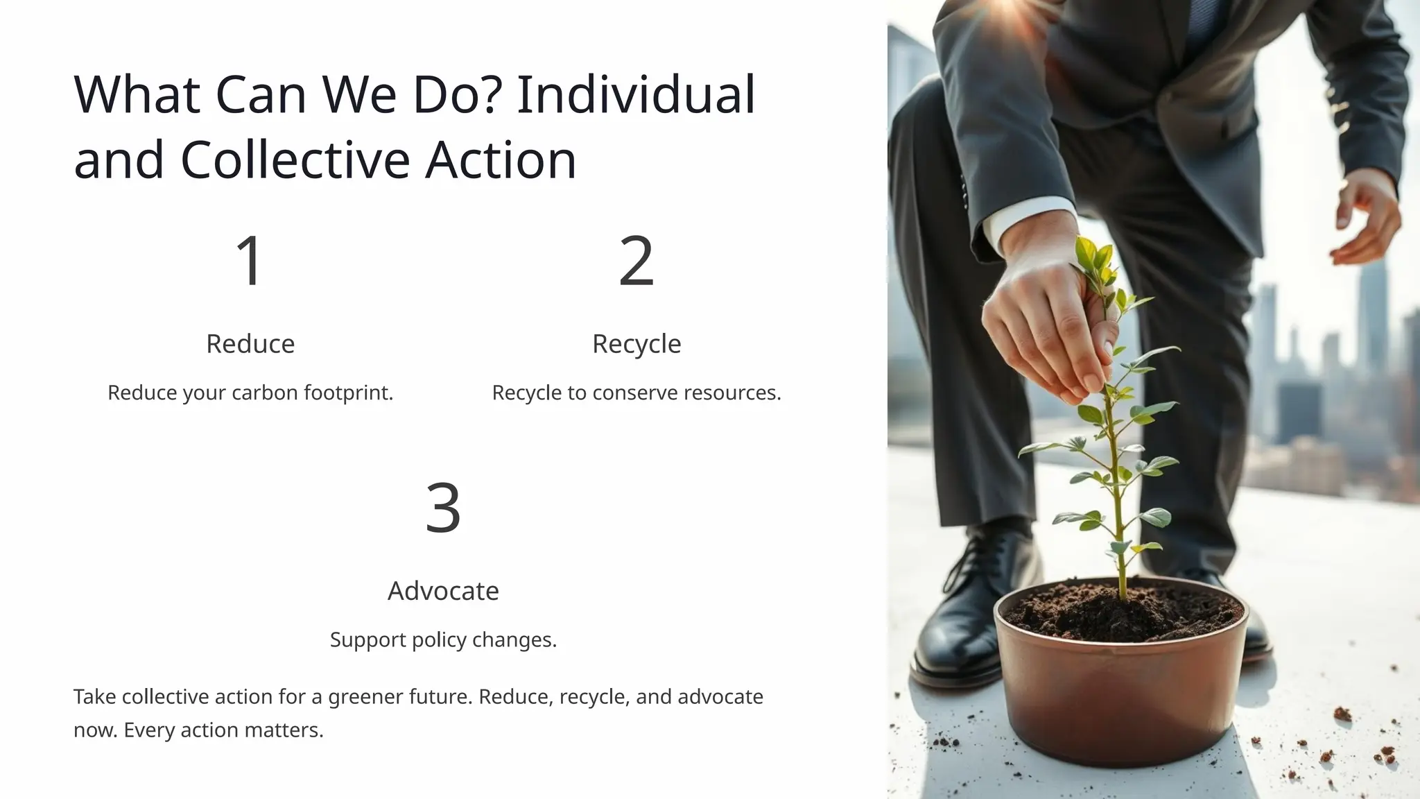 What Can We Do? Individual
and Collective Action
1
Reduce
Reduce your carbon footprint.
2
Recycle
Recycle to conserve resources.
3
Advocate
Support policy changes.
Take collective action for a greener future. Reduce, recycle, and advocate
now. Every action matters.
 