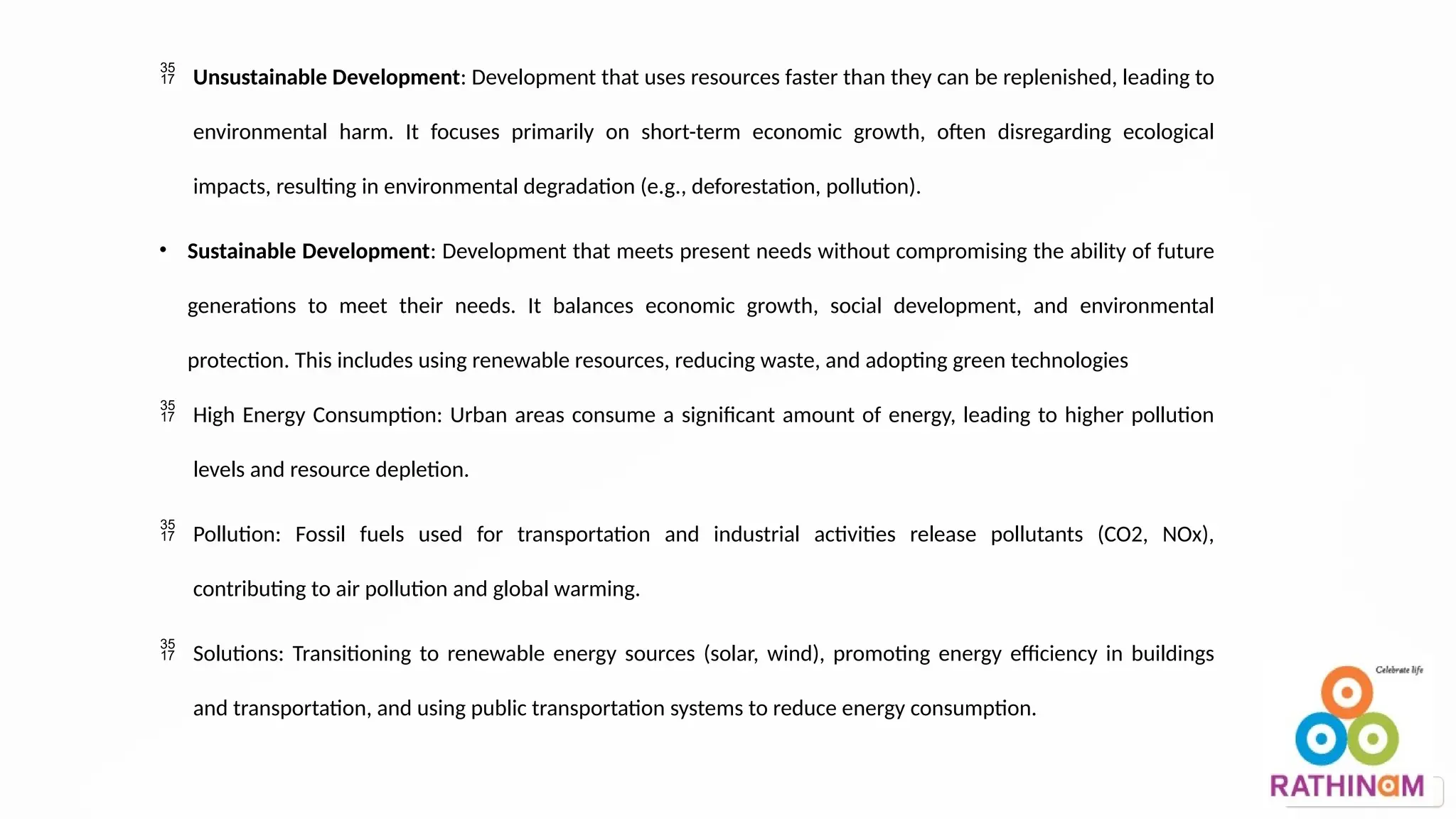  Unsustainable Development: Development that uses resources faster than they can be replenished, leading to
environmental harm. It focuses primarily on short-term economic growth, often disregarding ecological
impacts, resulting in environmental degradation (e.g., deforestation, pollution).
• Sustainable Development: Development that meets present needs without compromising the ability of future
generations to meet their needs. It balances economic growth, social development, and environmental
protection. This includes using renewable resources, reducing waste, and adopting green technologies
 High Energy Consumption: Urban areas consume a significant amount of energy, leading to higher pollution
levels and resource depletion.
 Pollution: Fossil fuels used for transportation and industrial activities release pollutants (CO2, NOx),
contributing to air pollution and global warming.
 Solutions: Transitioning to renewable energy sources (solar, wind), promoting energy efficiency in buildings
and transportation, and using public transportation systems to reduce energy consumption.
 