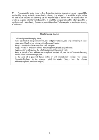 2.9     Procedures for entry could be less demanding in some countries, when a visa could be
obtained by paying a visa fee at the border of entry (e.g. airport). It would be helpful to find
out the exact amount and currency of the relevant fee to ensure that sufficient funds are
available on entry into the visited country. It would be however advisable, where possible, to
purchase such visas of entry from the relevant Consulate/Embassy prior to leaving the country
of residence.



                                   Tips for group leaders

-   Check the passports expiry dates;
-   Make a note of all passport numbers, date and place of issue, and keep separately in a safe
    place, as well as leaving a copy with colleagues/friends;
-   Keep a copy of the visa stamped on each passport;
-   Keep a record of details of contact persons (parent; friend; etc) at home;
-   Keep passports safe during the whole duration of the project visit;
-   Keep a record of the address and telephone number of your own Consulate/Embassy
    nearest to the venue of the project;
-   In the case of a passport being stolen or lost, immediately contact your nearest
    Consulate/Embassy in the country visited for advice (always have the relevant
    address/telephone number with you).




                                               4
 