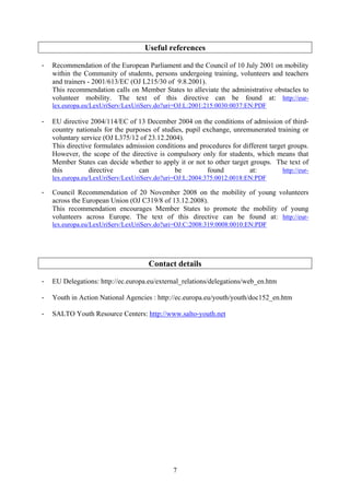 Useful references

-   Recommendation of the European Parliament and the Council of 10 July 2001 on mobility
    within the Community of students, persons undergoing training, volunteers and teachers
    and trainers - 2001/613/EC (OJ L215/30 of 9.8.2001).
    This recommendation calls on Member States to alleviate the administrative obstacles to
    volunteer mobility. The text of this directive can be found at: http://eur-
    lex.europa.eu/LexUriServ/LexUriServ.do?uri=OJ:L:2001:215:0030:0037:EN:PDF

-   EU directive 2004/114/EC of 13 December 2004 on the conditions of admission of third-
    country nationals for the purposes of studies, pupil exchange, unremunerated training or
    voluntary service (OJ L375/12 of 23.12.2004).
    This directive formulates admission conditions and procedures for different target groups.
    However, the scope of the directive is compulsory only for students, which means that
    Member States can decide whether to apply it or not to other target groups. The text of
    this         directive        can          be         found         at:          http://eur-
    lex.europa.eu/LexUriServ/LexUriServ.do?uri=OJ:L:2004:375:0012:0018:EN:PDF

-   Council Recommendation of 20 November 2008 on the mobility of young volunteers
    across the European Union (OJ C319/8 of 13.12.2008).
    This recommendation encourages Member States to promote the mobility of young
    volunteers across Europe. The text of this directive can be found at: http://eur-
    lex.europa.eu/LexUriServ/LexUriServ.do?uri=OJ:C:2008:319:0008:0010:EN:PDF




                                      Contact details

-   EU Delegations: http://ec.europa.eu/external_relations/delegations/web_en.htm

-   Youth in Action National Agencies : http://ec.europa.eu/youth/youth/doc152_en.htm

-   SALTO Youth Resource Centers: http://www.salto-youth.net




                                               7
 