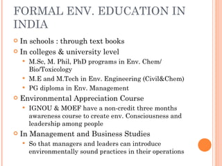 FORMAL ENV. EDUCATION IN INDIA In schools : through text books  In colleges & university level M.Sc, M. Phil, PhD programs in Env. Chem/ Bio/Toxicology M.E and M.Tech in Env. Engineering (Civil&Chem) PG diploma in Env. Management Environmental Appreciation Course IGNOU & MOEF have a non-credit three months awareness course to create env. Consciousness and leadership among people  In Management and Business Studies So that managers and leaders can introduce environmentally sound practices in their operations 