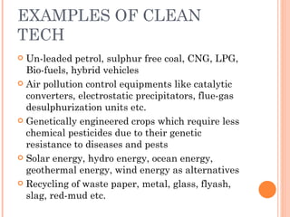 EXAMPLES OF CLEAN TECH Un-leaded petrol, sulphur free coal, CNG, LPG, Bio-fuels, hybrid vehicles Air pollution control equipments like catalytic converters, electrostatic precipitators, flue-gas desulphurization units etc. Genetically engineered crops which require less chemical pesticides due to their genetic  resistance to diseases and pests Solar energy, hydro energy, ocean energy, geothermal energy, wind energy as alternatives Recycling of waste paper, metal, glass, flyash, slag, red-mud etc. 