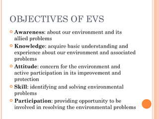 OBJECTIVES OF EVS Awareness : about our environment and its allied problems Knowledge : acquire basic understanding and experience about our environment and associated problems Attitude : concern for the environment and active participation in its improvement and protection Skill : identifying and solving environmental problems Participation : providing opportunity to be involved in resolving the environmental problems 