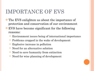 IMPORTANCE OF EVS The EVS enlighten us about the importance of protection and conservation of our environment EVS have become significant for the following reasons: Environment issues being of international importance Problems cropped in the wake of development Explosive increase in pollution Need for an alternative solution Need to save humanity from extinction Need for wise planning of development 
