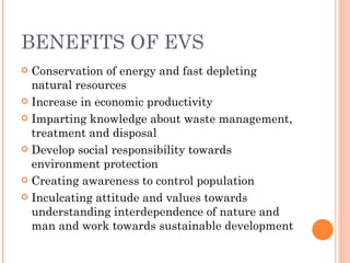 BENEFITS OF EVS Conservation of energy and fast depleting natural resources Increase in economic productivity Imparting knowledge about waste management, treatment and disposal Develop social responsibility towards environment protection Creating awareness to control population Inculcating attitude and values towards understanding interdependence of nature and man and work towards sustainable development 