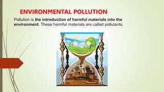 Pollution is the introduction of harmful materials into the
environment. These harmful materials are called pollutants.
ENVIRONMENTAL POLLUTION
 