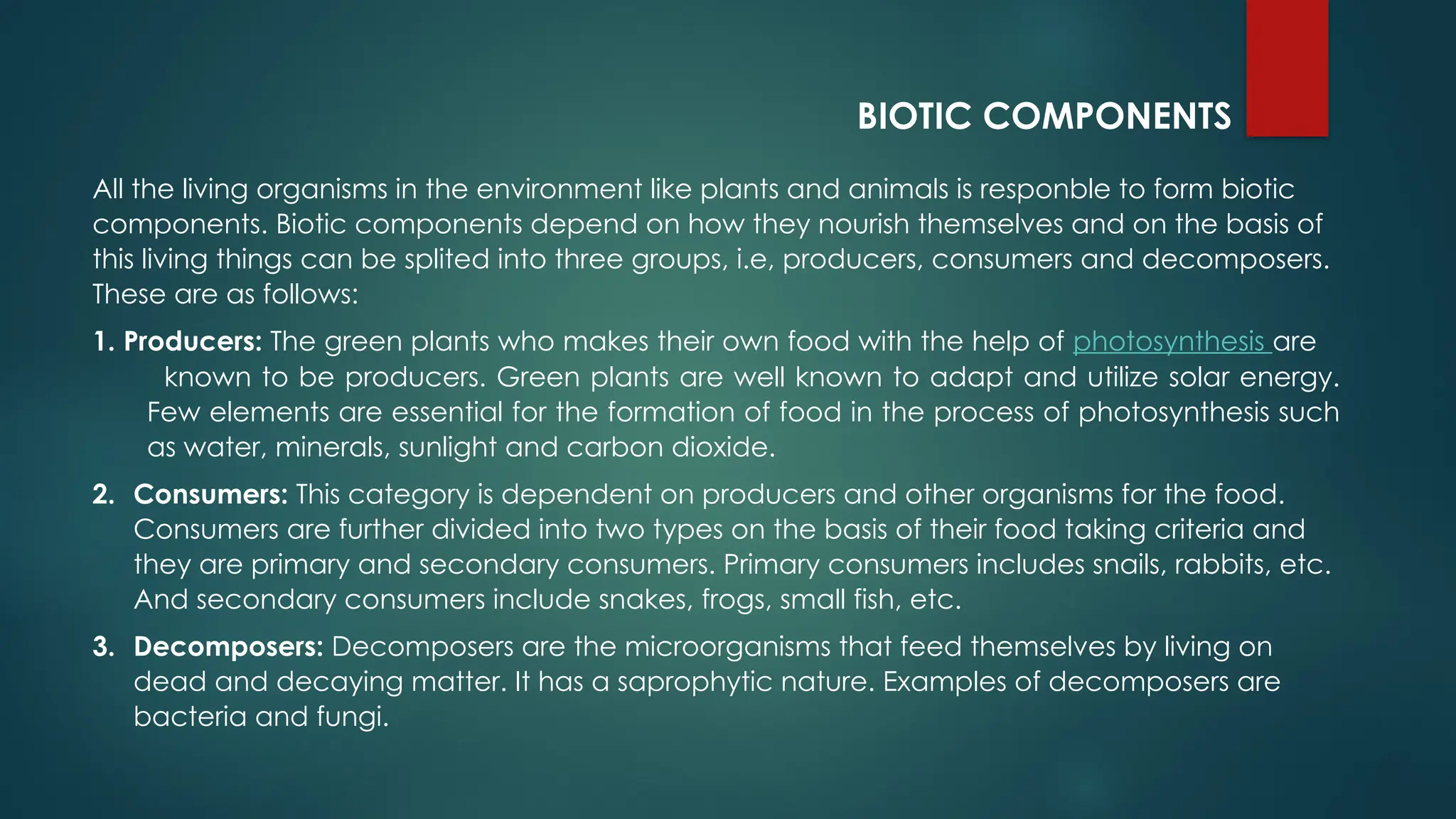 BIOTIC COMPONENTS
All the living organisms in the environment like plants and animals is responble to form biotic
components. Biotic components depend on how they nourish themselves and on the basis of
this living things can be splited into three groups, i.e, producers, consumers and decomposers.
These are as follows:
1. Producers: The green plants who makes their own food with the help of photosynthesis are
known to be producers. Green plants are well known to adapt and utilize solar energy.
Few elements are essential for the formation of food in the process of photosynthesis such
as water, minerals, sunlight and carbon dioxide.
2. Consumers: This category is dependent on producers and other organisms for the food.
Consumers are further divided into two types on the basis of their food taking criteria and
they are primary and secondary consumers. Primary consumers includes snails, rabbits, etc.
And secondary consumers include snakes, frogs, small fish, etc.
3. Decomposers: Decomposers are the microorganisms that feed themselves by living on
dead and decaying matter. It has a saprophytic nature. Examples of decomposers are
bacteria and fungi.
 