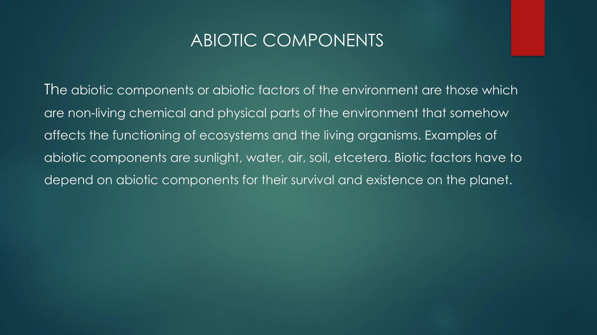 ABIOTIC COMPONENTS
The abiotic components or abiotic factors of the environment are those which
are non-living chemical and physical parts of the environment that somehow
affects the functioning of ecosystems and the living organisms. Examples of
abiotic components are sunlight, water, air, soil, etcetera. Biotic factors have to
depend on abiotic components for their survival and existence on the planet.
 