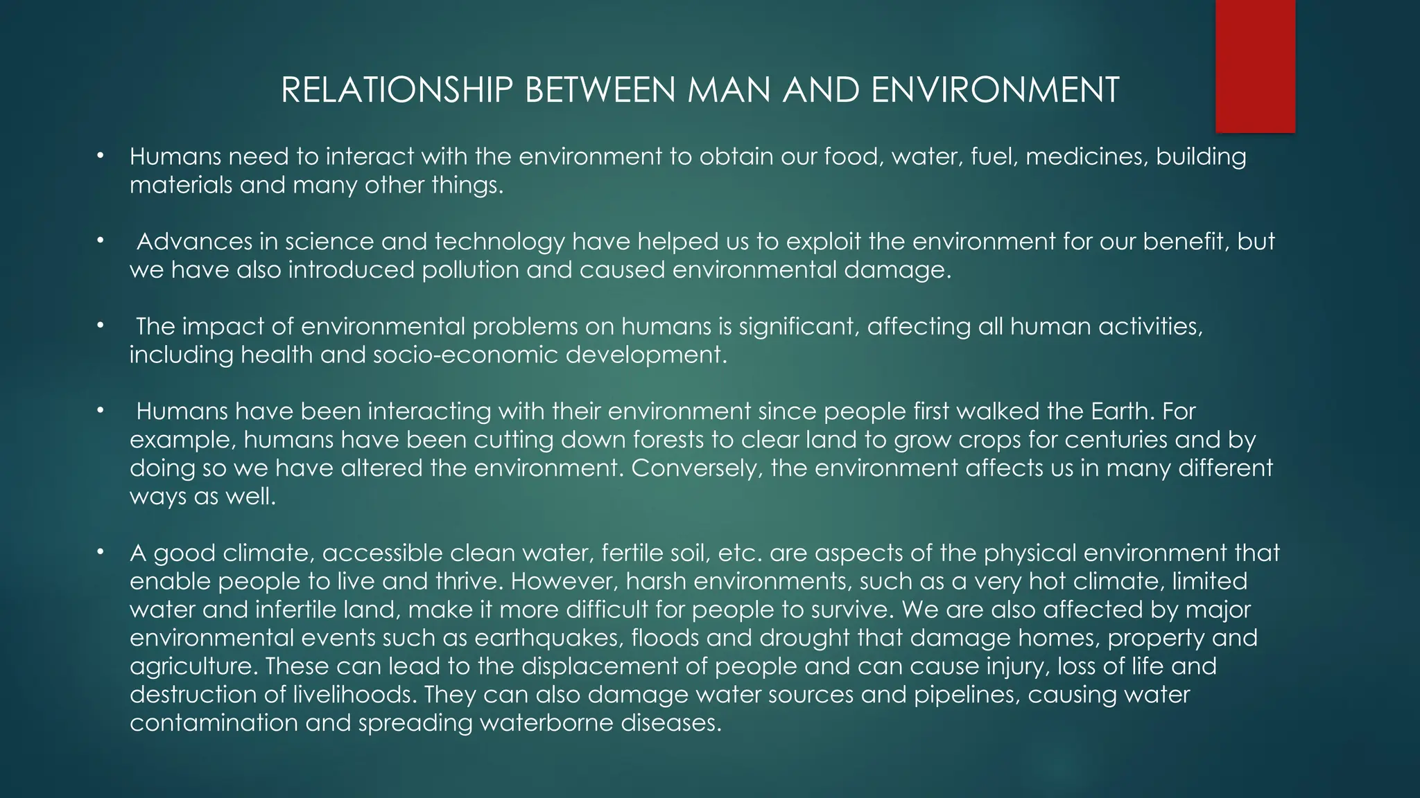 RELATIONSHIP BETWEEN MAN AND ENVIRONMENT
• Humans need to interact with the environment to obtain our food, water, fuel, medicines, building
materials and many other things.
• Advances in science and technology have helped us to exploit the environment for our benefit, but
we have also introduced pollution and caused environmental damage.
• The impact of environmental problems on humans is significant, affecting all human activities,
including health and socio-economic development.
• Humans have been interacting with their environment since people first walked the Earth. For
example, humans have been cutting down forests to clear land to grow crops for centuries and by
doing so we have altered the environment. Conversely, the environment affects us in many different
ways as well.
• A good climate, accessible clean water, fertile soil, etc. are aspects of the physical environment that
enable people to live and thrive. However, harsh environments, such as a very hot climate, limited
water and infertile land, make it more difficult for people to survive. We are also affected by major
environmental events such as earthquakes, floods and drought that damage homes, property and
agriculture. These can lead to the displacement of people and can cause injury, loss of life and
destruction of livelihoods. They can also damage water sources and pipelines, causing water
contamination and spreading waterborne diseases.
 